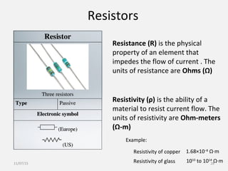 Resistors
Resistivity (ρ) is the ability of a
material to resist current flow. The
units of resistivity are Ohm-meters
(Ω-m)
Resistance (R) is the physical
property of an element that
impedes the flow of current . The
units of resistance are Ohms (Ω)
1.68×10−8
Ω·m
Example:
Resistivity of copper
Resistivity of glass 1010
to 1014
Ω·m11/07/15 28
 