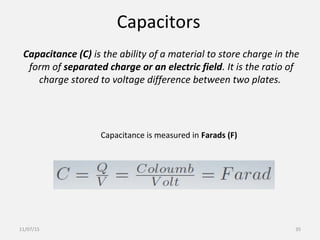 Capacitors
Capacitance (C) is the ability of a material to store charge in the
form of separated charge or an electric field. It is the ratio of
charge stored to voltage difference between two plates.
Capacitance is measured in Farads (F)
11/07/15 35
 