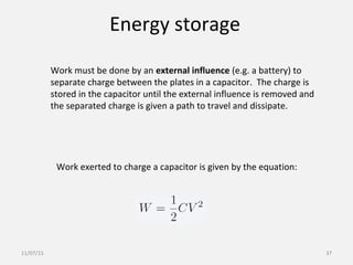 Energy storage
Work must be done by an external influence (e.g. a battery) to
separate charge between the plates in a capacitor. The charge is
stored in the capacitor until the external influence is removed and
the separated charge is given a path to travel and dissipate.
Work exerted to charge a capacitor is given by the equation:
11/07/15 37
 