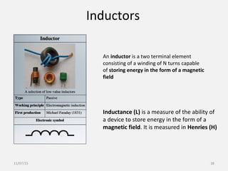 Inductors
An inductor is a two terminal element
consisting of a winding of N turns capable
of storing energy in the form of a magnetic
field
Inductance (L) is a measure of the ability of
a device to store energy in the form of a
magnetic field. It is measured in Henries (H)
11/07/15 38
 