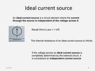Ideal current source
An ideal current source is a circuit element where the current
through the source is independent of the voltage across it.
Recall Ohm’s Law: I = V/R
The internal resistance of an ideal current source is infinite.
If the voltage across an ideal current source is
completely determined by the external circuit, it
is considered an independent current source
11/07/15 46
 