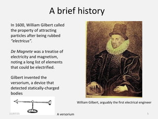 A brief history
In 1600, William Gilbert called
the property of attracting
particles after being rubbed
“electricus”.
De Magnete was a treatise of
electricity and magnetism,
noting a long list of elements
that could be electrified.
A versorium
Gilbert invented the
versorium, a device that
detected statically-charged
bodies
William Gilbert, arguably the first electrical engineer
11/07/15 5
 