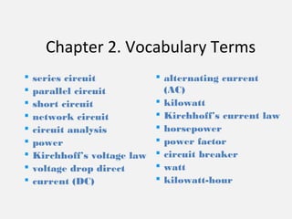 Chapter 2. Vocabulary Terms
 series circuit
 parallel circuit
 short circuit
 network circuit
 circuit analysis
 power
 Kirchhoff’s voltage law
 voltage drop direct
 current (DC)
 alternating current
(AC)
 kilowatt
 Kirchhoff’s current law
 horsepower
 power factor
 circuit breaker
 watt
 kilowatt-hour
 