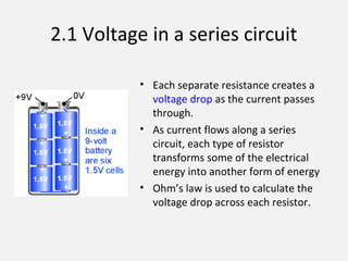 2.1 Voltage in a series circuit
• Each separate resistance creates a
voltage drop as the current passes
through.
• As current flows along a series
circuit, each type of resistor
transforms some of the electrical
energy into another form of energy
• Ohm’s law is used to calculate the
voltage drop across each resistor.
 