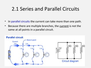 2.1 Series and Parallel Circuits
• In parallel circuits the current can take more than one path.
• Because there are multiple branches, the current is not the
same at all points in a parallel circuit.
 