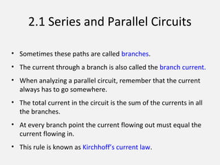 2.1 Series and Parallel Circuits
• Sometimes these paths are called branches.
• The current through a branch is also called the branch current.
• When analyzing a parallel circuit, remember that the current
always has to go somewhere.
• The total current in the circuit is the sum of the currents in all
the branches.
• At every branch point the current flowing out must equal the
current flowing in.
• This rule is known as Kirchhoff’s current law.
 