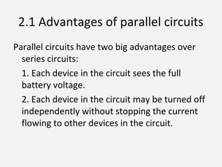 2.1 Advantages of parallel circuits
Parallel circuits have two big advantages over
series circuits:
1. Each device in the circuit sees the full
battery voltage.
2. Each device in the circuit may be turned off
independently without stopping the current
flowing to other devices in the circuit.
 