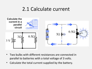 2.1 Calculate current
• Two bulbs with different resistances are connected in
parallel to batteries with a total voltage of 3 volts.
• Calculate the total current supplied by the battery.
 