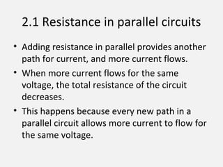 2.1 Resistance in parallel circuits
• Adding resistance in parallel provides another
path for current, and more current flows.
• When more current flows for the same
voltage, the total resistance of the circuit
decreases.
• This happens because every new path in a
parallel circuit allows more current to flow for
the same voltage.
 