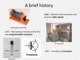 A brief history
1888 – Heinrich Hertz transmits and
receives radio signals
1941 – Konrad Zuse introduces the first
ever programmable computer
1947 – invention of transistor
Spark-gap transmitter
Z3 computer
Transistor
11/07/15 7
 