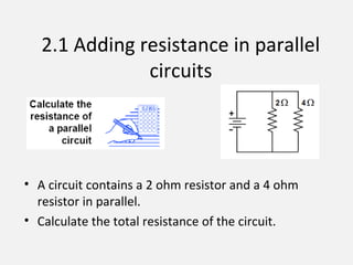 2.1 Adding resistance in parallel
circuits
• A circuit contains a 2 ohm resistor and a 4 ohm
resistor in parallel.
• Calculate the total resistance of the circuit.
 