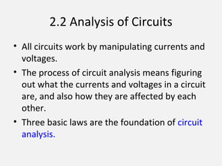 2.2 Analysis of Circuits
• All circuits work by manipulating currents and
voltages.
• The process of circuit analysis means figuring
out what the currents and voltages in a circuit
are, and also how they are affected by each
other.
• Three basic laws are the foundation of circuit
analysis.
 