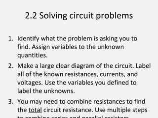 2.2 Solving circuit problems
1. Identify what the problem is asking you to
find. Assign variables to the unknown
quantities.
2. Make a large clear diagram of the circuit. Label
all of the known resistances, currents, and
voltages. Use the variables you defined to
label the unknowns.
3. You may need to combine resistances to find
the total circuit resistance. Use multiple steps
 