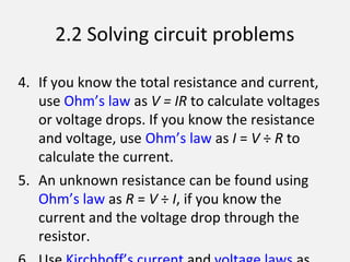2.2 Solving circuit problems
4. If you know the total resistance and current,
use Ohm’s law as V = IR to calculate voltages
or voltage drops. If you know the resistance
and voltage, use Ohm’s law as I = V ÷ R to
calculate the current.
5. An unknown resistance can be found using
Ohm’s law as R = V ÷ I, if you know the
current and the voltage drop through the
resistor.
 
