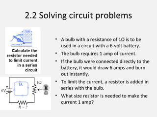 2.2 Solving circuit problems
• A bulb with a resistance of 1Ω is to be
used in a circuit with a 6-volt battery.
• The bulb requires 1 amp of current.
• If the bulb were connected directly to the
battery, it would draw 6 amps and burn
out instantly.
• To limit the current, a resistor is added in
series with the bulb.
• What size resistor is needed to make the
current 1 amp?
 