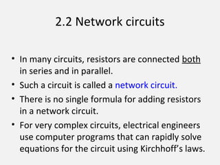 2.2 Network circuits
• In many circuits, resistors are connected both
in series and in parallel.
• Such a circuit is called a network circuit.
• There is no single formula for adding resistors
in a network circuit.
• For very complex circuits, electrical engineers
use computer programs that can rapidly solve
equations for the circuit using Kirchhoff’s laws.
 