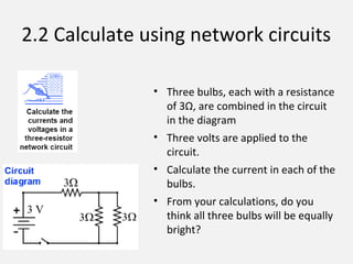 2.2 Calculate using network circuits
• Three bulbs, each with a resistance
of 3Ω, are combined in the circuit
in the diagram
• Three volts are applied to the
circuit.
• Calculate the current in each of the
bulbs.
• From your calculations, do you
think all three bulbs will be equally
bright?
 