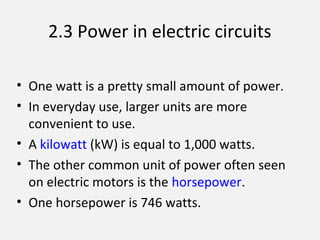 2.3 Power in electric circuits
• One watt is a pretty small amount of power.
• In everyday use, larger units are more
convenient to use.
• A kilowatt (kW) is equal to 1,000 watts.
• The other common unit of power often seen
on electric motors is the horsepower.
• One horsepower is 746 watts.
 