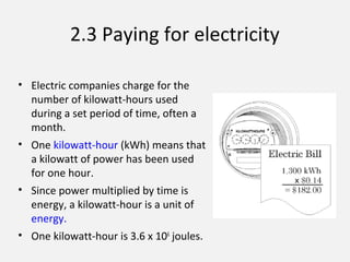2.3 Paying for electricity
• Electric companies charge for the
number of kilowatt-hours used
during a set period of time, often a
month.
• One kilowatt-hour (kWh) means that
a kilowatt of power has been used
for one hour.
• Since power multiplied by time is
energy, a kilowatt-hour is a unit of
energy.
• One kilowatt-hour is 3.6 x 106
joules.
 
