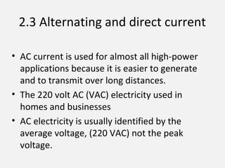 2.3 Alternating and direct current
• AC current is used for almost all high-power
applications because it is easier to generate
and to transmit over long distances.
• The 220 volt AC (VAC) electricity used in
homes and businesses
• AC electricity is usually identified by the
average voltage, (220 VAC) not the peak
voltage.
 