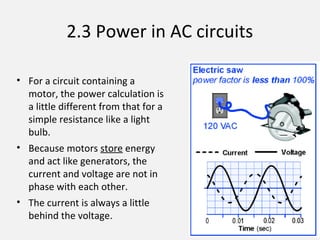 2.3 Power in AC circuits
• For a circuit containing a
motor, the power calculation is
a little different from that for a
simple resistance like a light
bulb.
• Because motors store energy
and act like generators, the
current and voltage are not in
phase with each other.
• The current is always a little
behind the voltage.
 