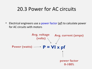 20.3 Power for AC circuits
• Electrical engineers use a power factor (pf) to calculate power
for AC circuits with motors
P = VI x pf
Avg. current (amps)Avg. voltage
(volts)
Power (watts)
power factor
0-100%
 