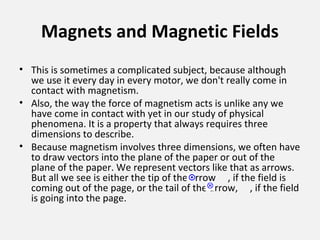 Magnets and Magnetic Fields
• This is sometimes a complicated subject, because although
we use it every day in every motor, we don't really come in
contact with magnetism.
• Also, the way the force of magnetism acts is unlike any we
have come in contact with yet in our study of physical
phenomena. It is a property that always requires three
dimensions to describe.
• Because magnetism involves three dimensions, we often have
to draw vectors into the plane of the paper or out of the
plane of the paper. We represent vectors like that as arrows.
But all we see is either the tip of the arrow , if the field is
coming out of the page, or the tail of the arrow, , if the field
is going into the page.
 