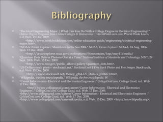 "Electrical Engineering Major | What Can You Do With a College Degree in Electrical Engineering?."  Online Degree Programs from Online Colleges & Universities | WorldWideLearn.com . World Wide Learn, n.d. Web. 15 Dec. 2009.  <http://www.worldwidelearn.com/online-education-guide/engineering/electrical-engineering-major.htm>.  "NOAA Ocean Explorer: Mountains in the Sea 2004."  NOAA, Ocean Explorer . NOAA, 24 Aug. 2006. Web. 15 Dec. 2009.  <http://oceanexplorer.noaa.gov/explorations/04mountains/logs/may11/media/ "Quantum Dots Deliver Photons One at a Time."  National Institute of Standards and Technology . NIST, 29 Sept. 2008. Web. 15 Dec. 2009.  <http://www.nist.gov/public_affairs/gallery/quantum_dots.htm>.  "US Dollars stock photo - stockvault.net."  Stockvault.net | Free Stock Photos and Free Images . Stockvault, n.d. Web. 15 Dec. 2009.  <http://www.stockvault.net/Money_g164-US_Dollars_p10667.html>.  "Wikipedia, the free encyclopedia."  Wikipedia, the free encyclopedia . W "Career Information - Electrical and Electronics Engineers ."  CollegeGrad.com . College Grad, n.d. Web. 17 Dec. 2009.  <http://www.collegegrad.com/careers"Career Information - Electrical and Electronics Engineers ."  CollegeGrad.com . College Grad, n.d. Web. 17 Dec. 2009. <http://www.collegegrad.com/careers"Career Information - Electrical and Electronics Engineers ."  CollegeGrad.com . College Grad, n.d. Web. 17 Dec. 2009. <http://www.collegegrad.com/careersikipedia, n.d. Web. 15 Dec. 2009. <http://en.wikipedia.org>. 