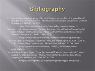 "electrical engineering training - Electrical Resource - About Electrical News,Usefull links,Pictures."  Electrical Resource - About Electrical News,Usefull links,Pictures . Electrical Resource, n.d. Web. 21 Dec. 2009.  <http://www.electrical-res.com/electrical-engineering-training/>.  "electrical engineering training - Electrical Resource - About Electrical News,Usefull links,Pictures."  Electrical Resource - About Electrical News,Usefull links,Pictures . Electrical Resource, n.d. Web. 21 Dec. 2009.  <http://www.electrical-res.com/electrical-engineering-training/>.  " An Homage to the Original Memetician: Benjamin Franklin (Jan. 17, 1706 - Apr. 17, 1790) - Memeticians ."  Memeticians  . Memeticians, n.d. Web. 21 Dec. 2009.  <http://www.memeticians.com/2008/01/an-homage-to-the-original.php>.  "Apple iPhone - Latest Apple iPhone Review on O2 Mobile Networks and Contract Deals UK."  Price Comparison - Mobile Phones at Price Comparison Sites, Online Shopping UK . xPert 4 u, n.d. Web. 21 Dec. 2009.  <http://www.xpert4u.co.uk/mobile/phones/apple-iphone.asp>.  