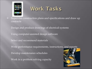 Supervise construction plans and specifications and draw up contracts  Design and produce drawings of electrical systems Using computer-assisted design software Select and recommend materials Write performance requirements, instructions, and reports Develop maintenance schedules  Work in a problem solving capacity  