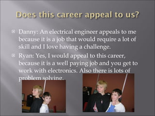 Danny: An electrical engineer appeals to me because it is a job that would require a lot of skill and I love having a challenge. Ryan: Yes, I would appeal to this career, because it is a well paying job and you get to work with electronics. Also there is lots of problem solving. 
