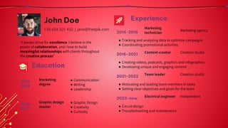 John Doe
+34 654 321 432 | jane@freepik.com
“I always strive for excellence. I believe in the
power of collaboration, and i love to build
meaningful relationships with clients throughout
the creative process”
Experience
Marketing agency
● Tracking and analyzing data to optimize campaigns
● Coordinating promotional activities
2014-2016
Marketing
technician
Creation studio
● Creating videos, podcasts, graphics and infographics
● Developing unique and engaging content
2016-2021
Content creator
Creation studio
● Motivating and leading team members in tasks
● Setting clear objectives and goals for the team
2021-2022
Team leader
Education
● Communication
● Writing
● Leadership
2010-
2014
Marketing
degree
● Graphic Design
● Creativity
● Curiosity
2016-
2017
Graphic design
master
Independent
● Circuit design
● Troubleshooting and maintenance
2023-now
Electrical engineer
 