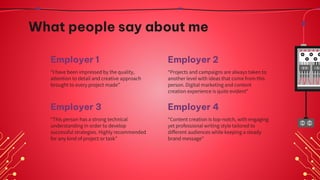 Employer 3
What people say about me
“I have been impressed by the quality,
attention to detail and creative approach
brought to every project made”
“Projects and campaigns are always taken to
another level with ideas that come from this
person. Digital marketing and content
creation experience is quite evident”
“This person has a strong technical
understanding in order to develop
successful strategies. Highly recommended
for any kind of project or task”
“Content creation is top-notch, with engaging
yet professional writing style tailored to
different audiences while keeping a steady
brand message”
Employer 1 Employer 2
Employer 4
 