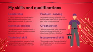 My skills and qualifications
“I possess leadership abilities that have
been sharpened through past roles
where i was responsible for the teams”
“My problem-solving capabilities have
enabled me to solve difficult issues in the
past, using creative solutions”
“My proactivity allows me to plan ahead
and prioritize tasks according to
objectives and different deadlines”
“I am knowledgeable in several technical
areas such as programming languages
which support my ambitions in my field”
Leadership Problem-solving
Communications
“With excellent verbal and written skills, i
can effectively convey complex messages
to a variety of audiences”
“Teamwork is one of the essential part of
my daily job, and i am sensitive towards
different cultures”
Organization
Technical skill Interpersonal skill
 
