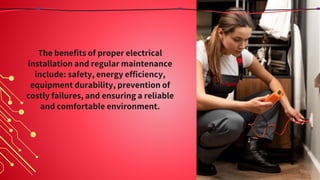 The benefits of proper electrical
installation and regular maintenance
include: safety, energy efficiency,
equipment durability, prevention of
costly failures, and ensuring a reliable
and comfortable environment.
 