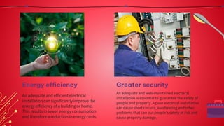 Greater security
An adequate and well-maintained electrical
installation is essential to guarantee the safety of
people and property. A poor electrical installation
can cause short circuits, overheating and other
problems that can put people's safety at risk and
cause property damage.
An adequate and efficient electrical
installation can significantly improve the
energy efficiency of a building or home.
This results in lower energy consumption
and therefore a reduction in energy costs.
Energy efficiency
 