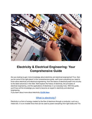Electricity & Electrical Engineering: Your
Comprehensive Guide
Are you looking to gain more knowledge about electricity and electrical engineering? If so, then
you've come to the right place! In this comprehensive guide, we'll cover everything you need to
know about electricity and electrical engineering, from the basics of electrical power and circuitry
to the latest advances in the field. We'll explore the history of electricity, the principles of
electrical engineering, and the applications of electricity in our everyday lives. With this guide,
you'll have all the knowledge you need to become an expert in electricity and electrical
engineering.
If you learn about more about electricity CLICK Here
What is electricity?
Electricity is a form of energy created by the flow of electrons through a conductor, such as a
metal wire. It is an invisible force that can be used to power everything from light bulbs and TVs
 