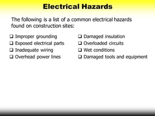 Electrical Hazards
The following is a list of a common electrical hazards
found on construction sites:
 Improper grounding
 Exposed electrical parts
 Inadequate wiring
 Overhead power lines
 Damaged insulation
 Overloaded circuits
 Wet conditions
 Damaged tools and equipment
 