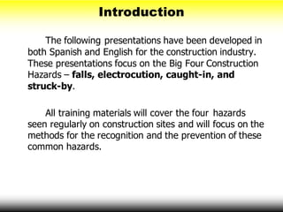 Introduction
The following presentations have been developed in
both Spanish and English for the construction industry.
These presentations focus on the Big Four Construction
Hazards – falls, electrocution, caught-in, and
struck-by.
All training materials will cover the four hazards
seen regularly on construction sites and will focus on the
methods for the recognition and the prevention of these
common hazards.
 