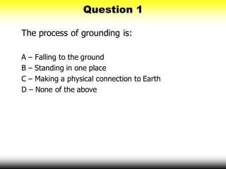 Question 1
The process of grounding is:
A – Falling to the ground
B – Standing in one place
C – Making a physical connection to Earth
D – None of the above
 