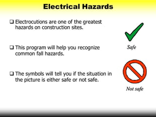 Electrical Hazards
 Electrocutions are one of the greatest
hazards on construction sites.
 This program will help you recognize
common fall hazards.
 The symbols will tell you if the situation in
the picture is either safe or not safe.
Safe
Not safe
 