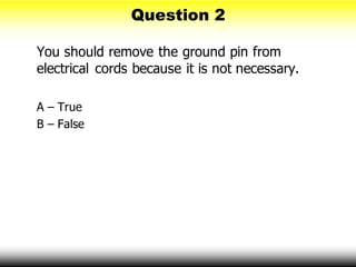Question 2
You should remove the ground pin from
electrical cords because it is not necessary.
A – True
B – False
 