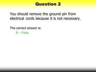 Question 2
You should remove the ground pin from
electrical cords because it is not necessary.
The correct answer is:
B – False
 