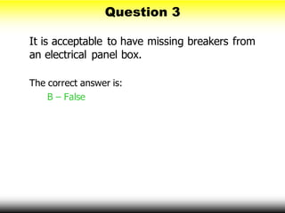 Question 3
It is acceptable to have missing breakers from
an electrical panel box.
The correct answer is:
B – False
 