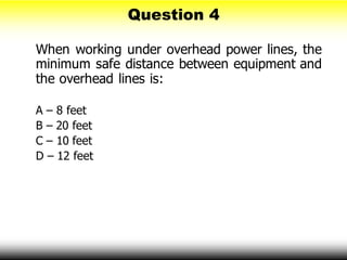 Question 4
When working under overhead power lines, the
minimum safe distance between equipment and
the overhead lines is:
A – 8 feet
B – 20 feet
C – 10 feet
D – 12 feet
 