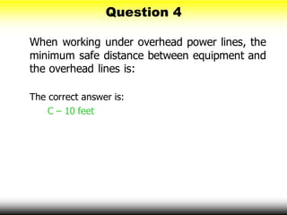 Question 4
When working under overhead power lines, the
minimum safe distance between equipment and
the overhead lines is:
The correct answer is:
C – 10 feet
 