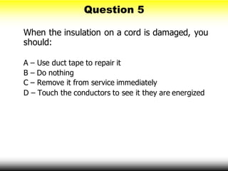 Question 5
When the insulation on a cord is damaged, you
should:
A – Use duct tape to repair it
B – Do nothing
C – Remove it from service immediately
D – Touch the conductors to see it they are energized
 
