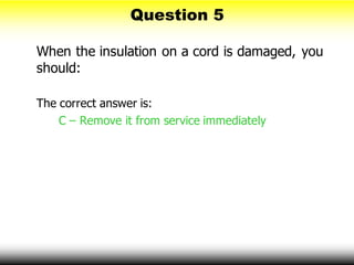 Question 5
When the insulation on a cord is damaged, you
should:
The correct answer is:
C – Remove it from service immediately
 