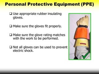 Personal Protective Equipment (PPE)
 Use appropriate rubber insulating
gloves.
 Make sure the gloves fit properly.
 Make sure the glove rating matches
with the work to be performed.
 Not all gloves can be used to prevent
electric shock.
 