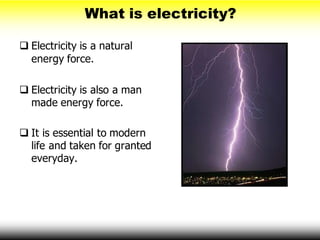 What is electricity?
 Electricity is a natural
energy force.
 Electricity is also a man
made energy force.
 It is essential to modern
life and taken for granted
everyday.
 